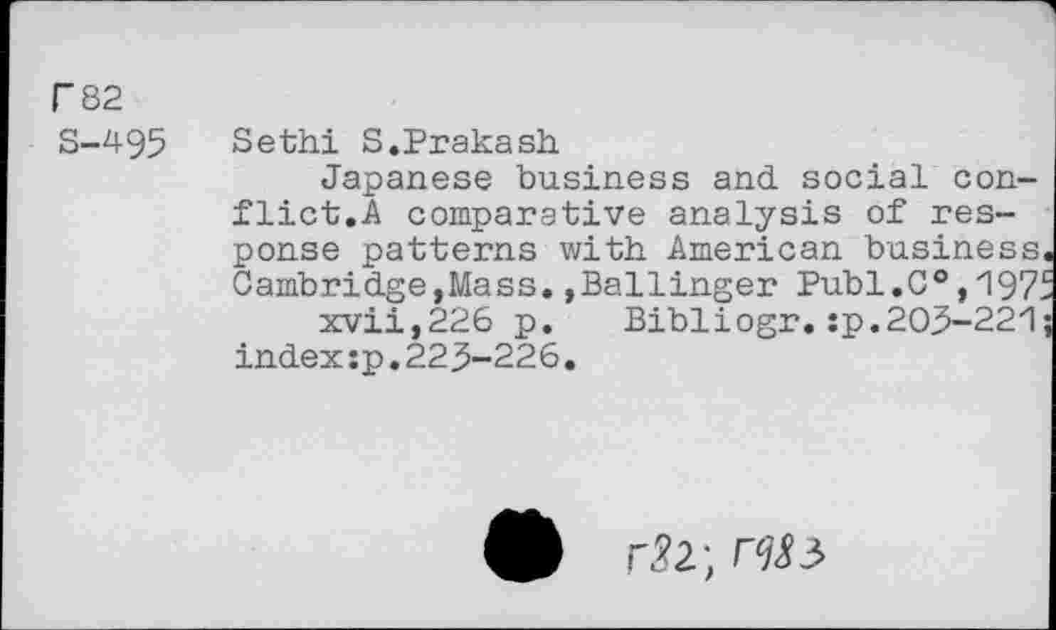 ﻿F 82
S-495
Sethi S.Prakash
Japanese business and. social conflict.A comparative analysis of response patterns with American business Cambridge,Mass.»Ballinger Publ.C®, 197^ xvii,226 p. Bibliogr.:p.203-221 index îp.22 3-226.
r^2;